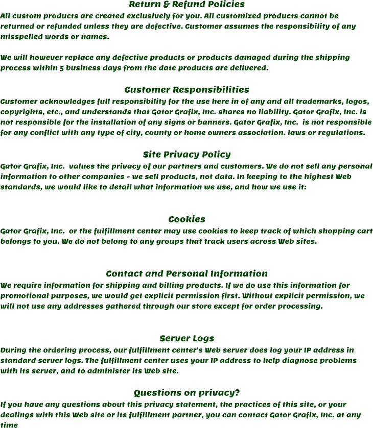 Return & Refund Policies All custom products are created exclusively for you. All customized products cannot be returned or refunded unless they are defective. Customer assumes the responsibility of any misspelled words or names.  We will however replace any defective products or products damaged during the shipping process within 5 business days from the date products are delivered.   Customer Responsibilities Customer acknowledges full responsibility for the use here in of any and all trademarks, logos, copyrights, etc., and understands that Gator Grafix, Inc. shares no liability. Gator Grafix, Inc. is not responsible for the installation of any signs or banners. Gator Grafix, Inc.  is not responsible for any conflict with any type of city, county or home owners association. laws or regulations.   Site Privacy Policy Gator Grafix, Inc.  values the privacy of our partners and customers. We do not sell any personal information to other companies - we sell products, not data. In keeping to the highest Web standards, we would like to detail what information we use, and how we use it:   Cookies Gator Grafix, Inc.  or the fulfillment center may use cookies to keep track of which shopping cart belongs to you. We do not belong to any groups that track users across Web sites.   Contact and Personal Information We require information for shipping and billing products. If we do use this information for promotional purposes, we would get explicit permission first. Without explicit permission, we will not use any addresses gathered through our store except for order processing.   Server Logs During the ordering process, our fulfillment center's Web server does log your IP address in standard server logs. The fulfillment center uses your IP address to help diagnose problems with its server, and to administer its Web site.  Questions on privacy? If you have any questions about this privacy statement, the practices of this site, or your dealings with this Web site or its fulfillment partner, you can contact Gator Grafix, Inc. at any time